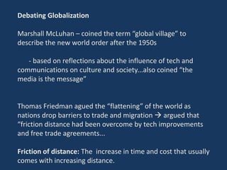 Debating Globalization
Marshall McLuhan – coined the term “global village” to
describe the new world order after the 1950s
- based on reflections about the influence of tech and
communications on culture and society...also coined “the
media is the message”
Thomas Friedman agued the “flattening” of the world as
nations drop barriers to trade and migration  argued that
“friction distance had been overcome by tech improvements
and free trade agreements...
Friction of distance: The increase in time and cost that usually
comes with increasing distance.
 