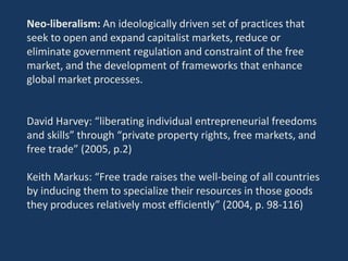 Neo-liberalism: An ideologically driven set of practices that
seek to open and expand capitalist markets, reduce or
eliminate government regulation and constraint of the free
market, and the development of frameworks that enhance
global market processes.
David Harvey: “liberating individual entrepreneurial freedoms
and skills” through “private property rights, free markets, and
free trade” (2005, p.2)
Keith Markus: “Free trade raises the well-being of all countries
by inducing them to specialize their resources in those goods
they produces relatively most efficiently” (2004, p. 98-116)
 