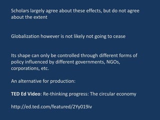 Scholars largely agree about these effects, but do not agree
about the extent
Globalization however is not likely not going to cease
Its shape can only be controlled through different forms of
policy influenced by different governments, NGOs,
corporations, etc.
An alternative for production:
TED Ed Video: Re-thinking progress: The circular economy
http://ed.ted.com/featured/2Yy019iv
 