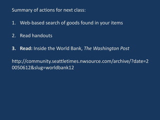 Summary of actions for next class:
1. Web-based search of goods found in your items
2. Read handouts
3. Read: Inside the World Bank, The Washington Post
http://community.seattletimes.nwsource.com/archive/?date=2
0050612&slug=worldbank12
 