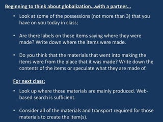 Beginning to think about globalization...with a partner...
• Look at some of the possessions (not more than 3) that you
have on you today in class;
• Are there labels on these items saying where they were
made? Write down where the items were made.
• Do you think that the materials that went into making the
items were from the place that it was made? Write down the
contents of the items or speculate what they are made of.
For next class:
• Look up where those materials are mainly produced. Web-
based search is sufficient.
• Consider all of the materials and transport required for those
materials to create the item(s).
 