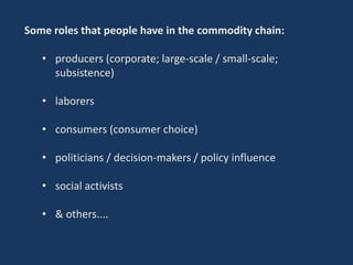 Some roles that people have in the commodity chain:
• producers (corporate; large-scale / small-scale;
subsistence)
• laborers
• consumers (consumer choice)
• politicians / decision-makers / policy influence
• social activists
• & others....
 