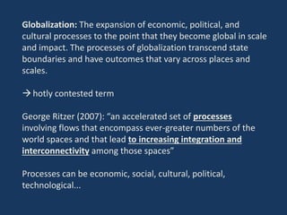 Globalization: The expansion of economic, political, and
cultural processes to the point that they become global in scale
and impact. The processes of globalization transcend state
boundaries and have outcomes that vary across places and
scales.
hotly contested term
George Ritzer (2007): “an accelerated set of processes
involving flows that encompass ever-greater numbers of the
world spaces and that lead to increasing integration and
interconnectivity among those spaces”
Processes can be economic, social, cultural, political,
technological...
 