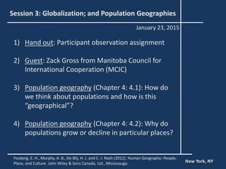 Session 3: Globalization; and Population Geographies
1) Hand out: Participant observation assignment
2) Guest: Zack Gross from Manitoba Council for
International Cooperation (MCIC)
3) Population geography (Chapter 4: 4.1): How do
we think about populations and how is this
“geographical”?
4) Population geography (Chapter 4: 4.2): Why do
populations grow or decline in particular places?
New York, NY
January 23, 2015
Fouberg, E. H., Murphy, A. B., De Blij, H. J. and C. J. Nash (2012). Human Geography: People,
Place, and Culture. John Wiley & Sons Canada, Ltd., Mississauga.
 