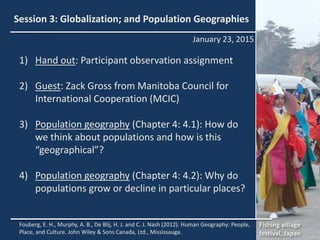 Session 3: Globalization; and Population Geographies
1) Hand out: Participant observation assignment
2) Guest: Zack Gross from Manitoba Council for
International Cooperation (MCIC)
3) Population geography (Chapter 4: 4.1): How do
we think about populations and how is this
“geographical”?
4) Population geography (Chapter 4: 4.2): Why do
populations grow or decline in particular places?
New York, NY
January 23, 2015
Fouberg, E. H., Murphy, A. B., De Blij, H. J. and C. J. Nash (2012). Human Geography: People,
Place, and Culture. John Wiley & Sons Canada, Ltd., Mississauga.
Fishing village
festival, Japan
 