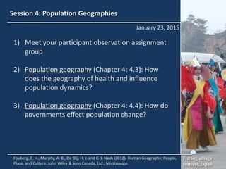 Session 4: Population Geographies
1) Meet your participant observation assignment
group
2) Population geography (Chapter 4: 4.3): How
does the geography of health and influence
population dynamics?
3) Population geography (Chapter 4: 4.4): How do
governments effect population change?
New York, NY
January 23, 2015
Fouberg, E. H., Murphy, A. B., De Blij, H. J. and C. J. Nash (2012). Human Geography: People,
Place, and Culture. John Wiley & Sons Canada, Ltd., Mississauga.
Fishing village
festival, Japan
 