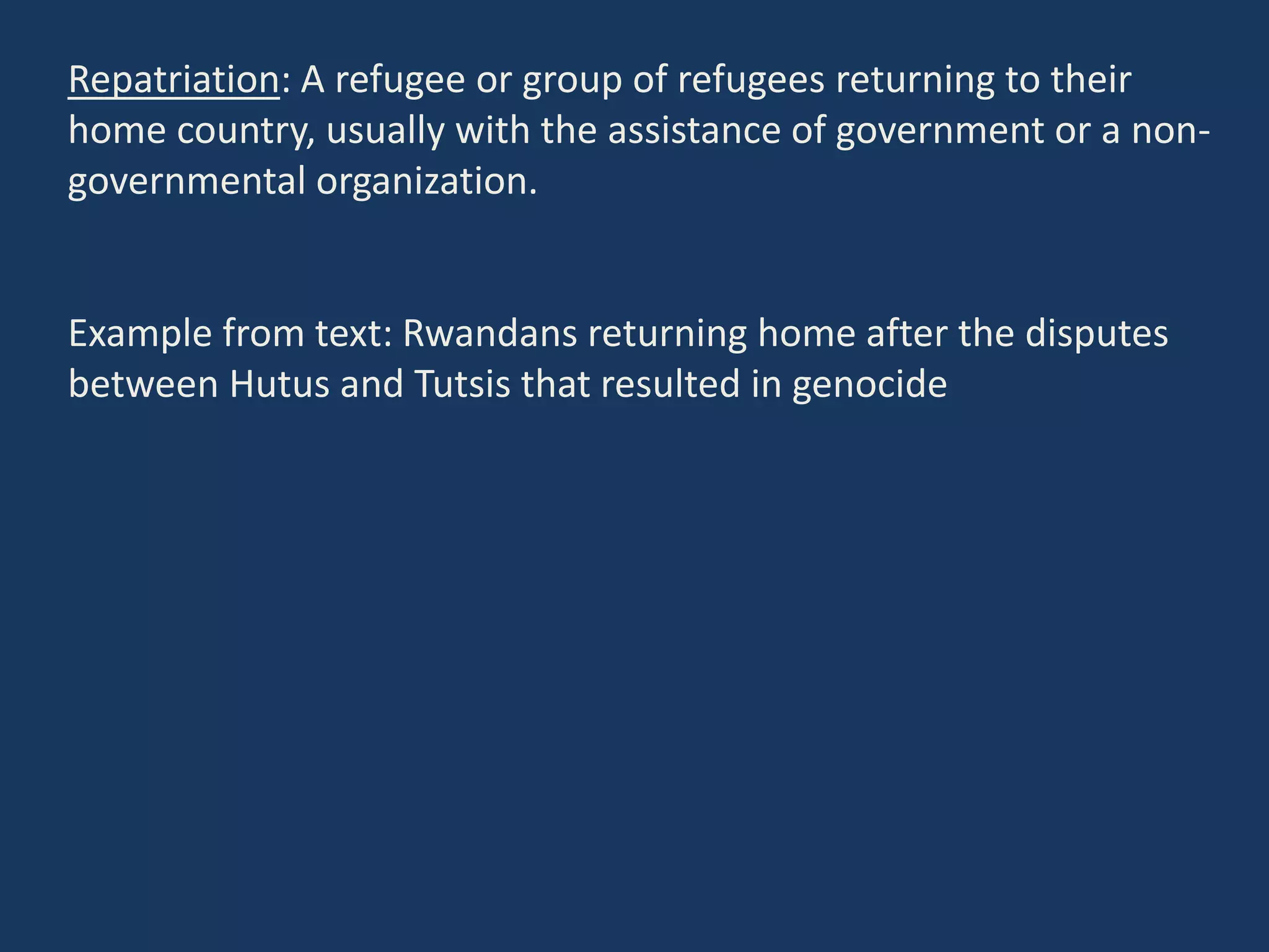 Repatriation: A refugee or group of refugees returning to their
home country, usually with the assistance of government or a non-
governmental organization.
Example from text: Rwandans returning home after the disputes
between Hutus and Tutsis that resulted in genocide
 