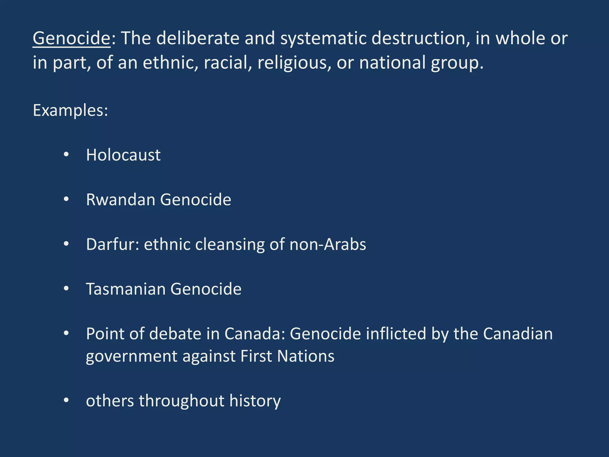 Genocide: The deliberate and systematic destruction, in whole or
in part, of an ethnic, racial, religious, or national group.
Examples:
• Holocaust
• Rwandan Genocide
• Darfur: ethnic cleansing of non-Arabs
• Tasmanian Genocide
• Point of debate in Canada: Genocide inflicted by the Canadian
government against First Nations
• others throughout history
 