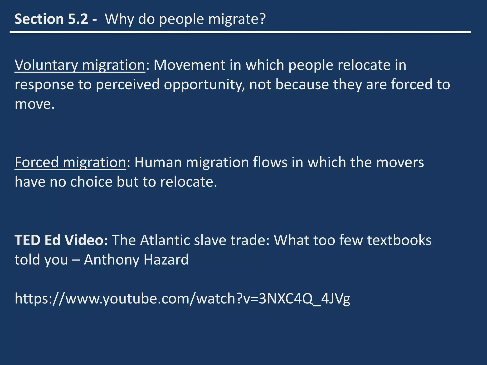 Section 5.2 - Why do people migrate?
Voluntary migration: Movement in which people relocate in
response to perceived opportunity, not because they are forced to
move.
Forced migration: Human migration flows in which the movers
have no choice but to relocate.
TED Ed Video: The Atlantic slave trade: What too few textbooks
told you – Anthony Hazard
https://www.youtube.com/watch?v=3NXC4Q_4JVg
 