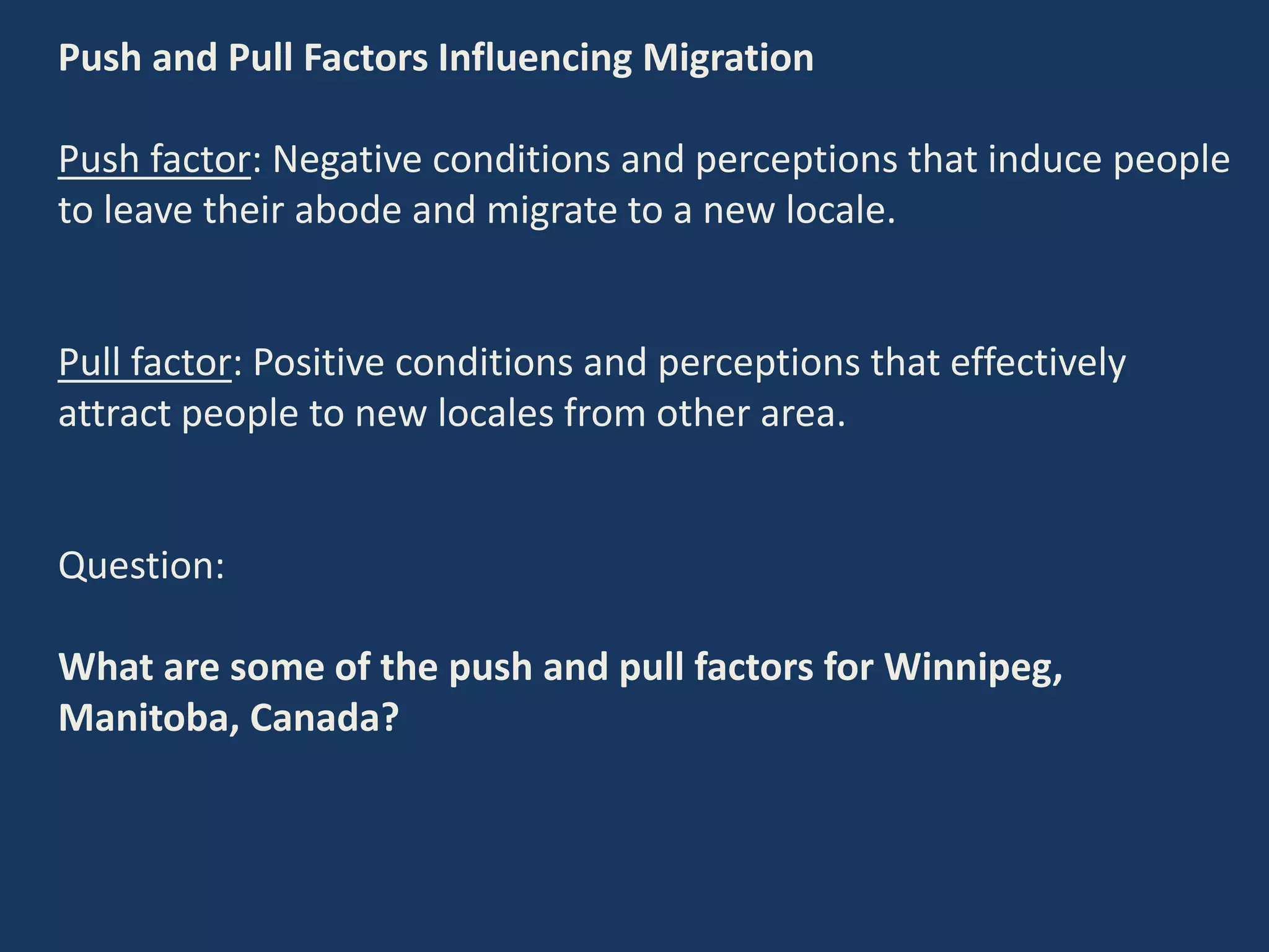 Push and Pull Factors Influencing Migration
Push factor: Negative conditions and perceptions that induce people
to leave their abode and migrate to a new locale.
Pull factor: Positive conditions and perceptions that effectively
attract people to new locales from other area.
Question:
What are some of the push and pull factors for Winnipeg,
Manitoba, Canada?
 