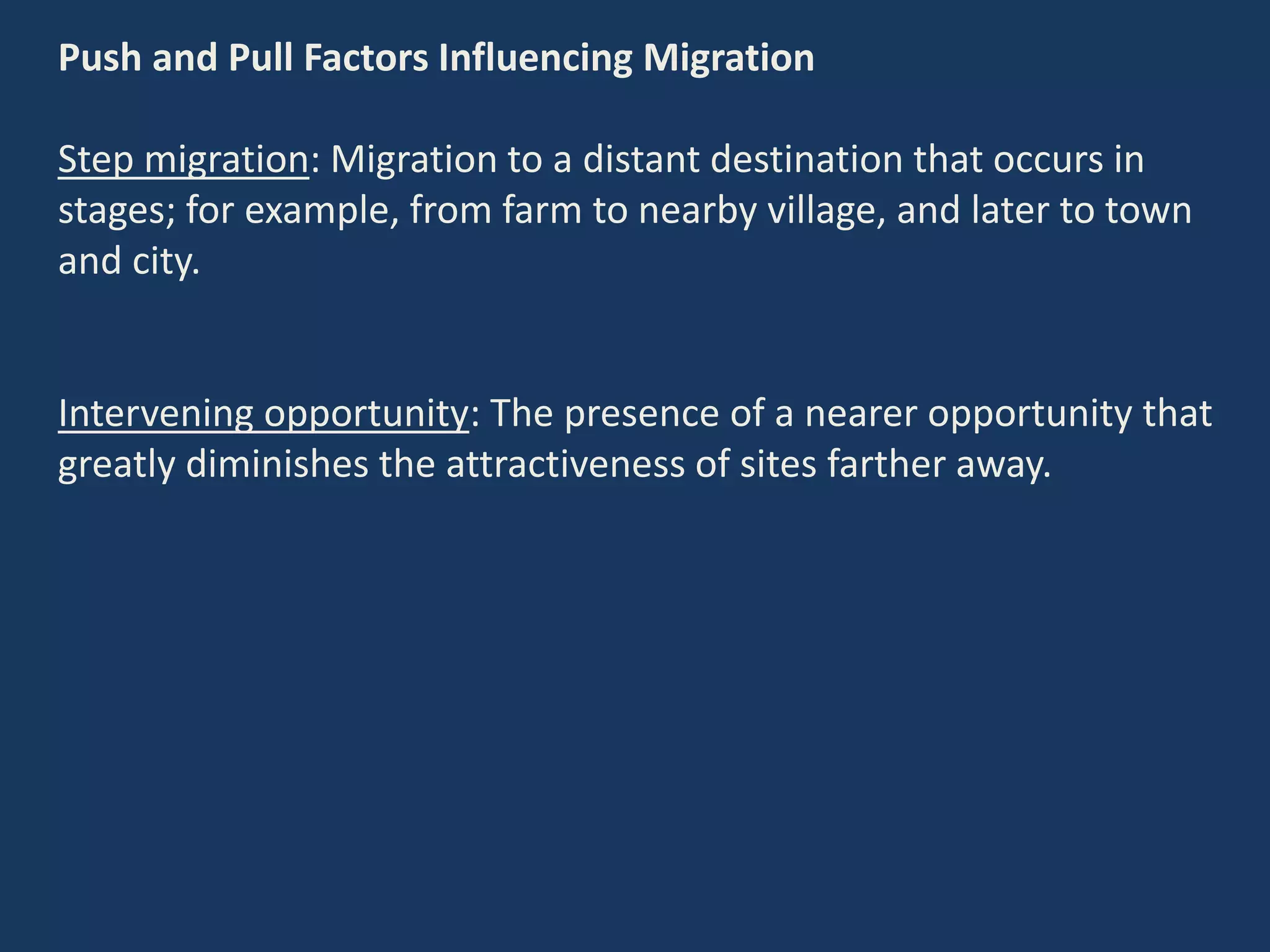 Push and Pull Factors Influencing Migration
Step migration: Migration to a distant destination that occurs in
stages; for example, from farm to nearby village, and later to town
and city.
Intervening opportunity: The presence of a nearer opportunity that
greatly diminishes the attractiveness of sites farther away.
 