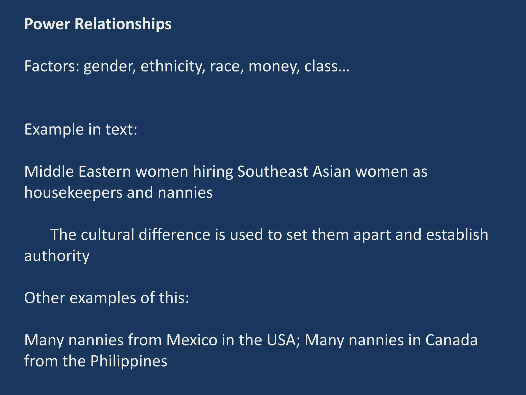 Power Relationships
Factors: gender, ethnicity, race, money, class…
Example in text:
Middle Eastern women hiring Southeast Asian women as
housekeepers and nannies
The cultural difference is used to set them apart and establish
authority
Other examples of this:
Many nannies from Mexico in the USA; Many nannies in Canada
from the Philippines
 
