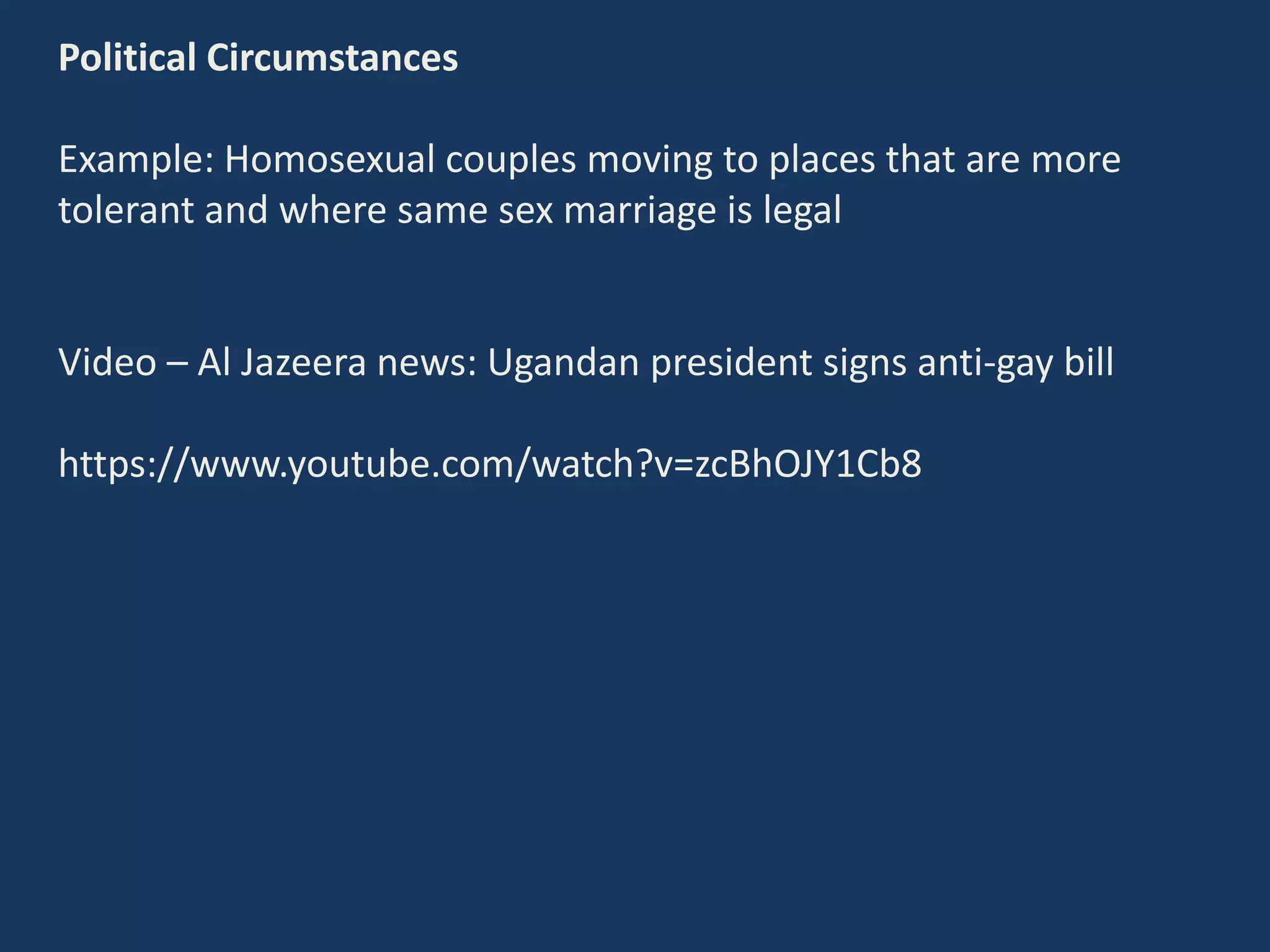 Political Circumstances
Example: Homosexual couples moving to places that are more
tolerant and where same sex marriage is legal
Video – Al Jazeera news: Ugandan president signs anti-gay bill
https://www.youtube.com/watch?v=zcBhOJY1Cb8
 
