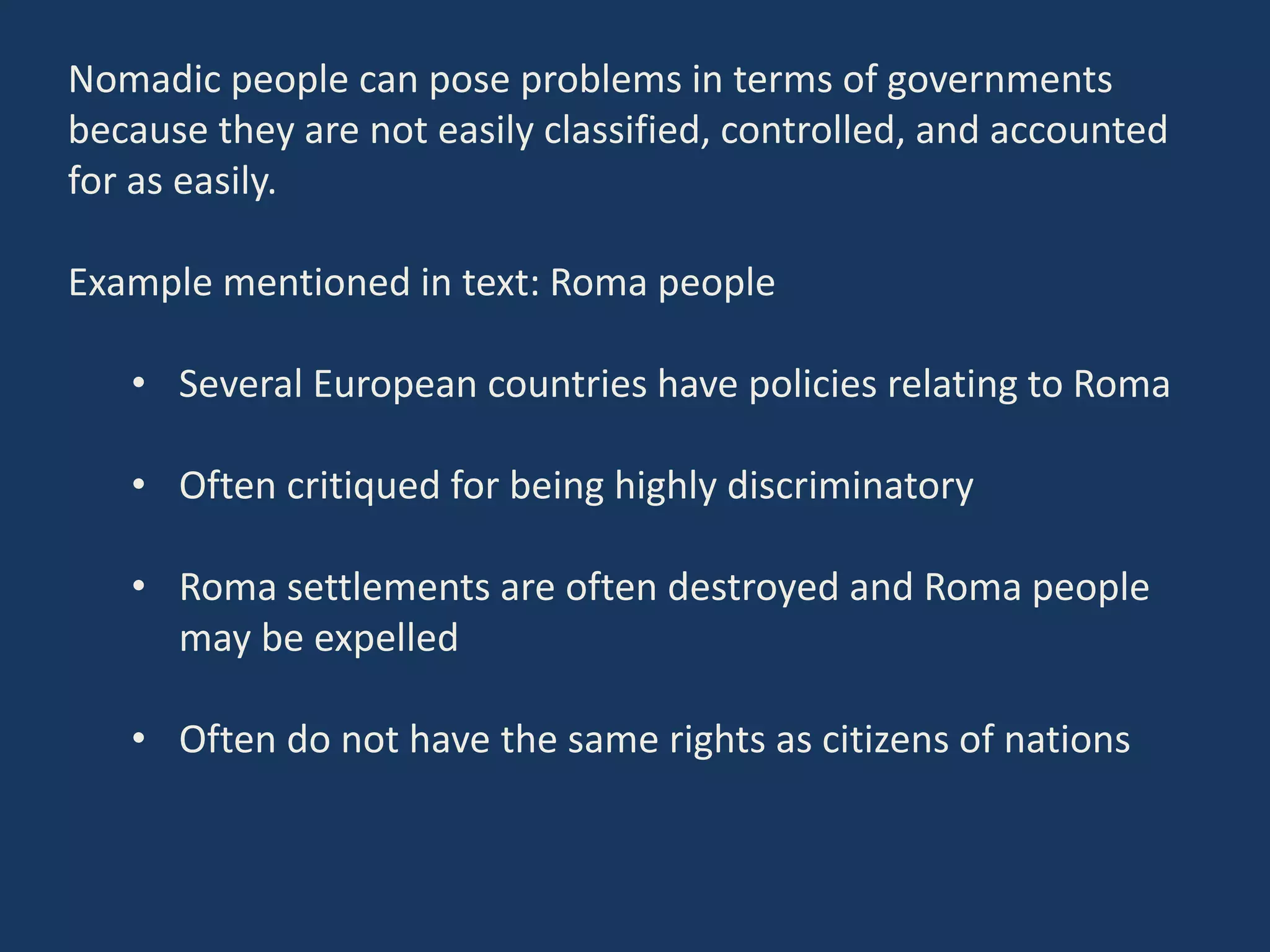 Nomadic people can pose problems in terms of governments
because they are not easily classified, controlled, and accounted
for as easily.
Example mentioned in text: Roma people
• Several European countries have policies relating to Roma
• Often critiqued for being highly discriminatory
• Roma settlements are often destroyed and Roma people
may be expelled
• Often do not have the same rights as citizens of nations
 