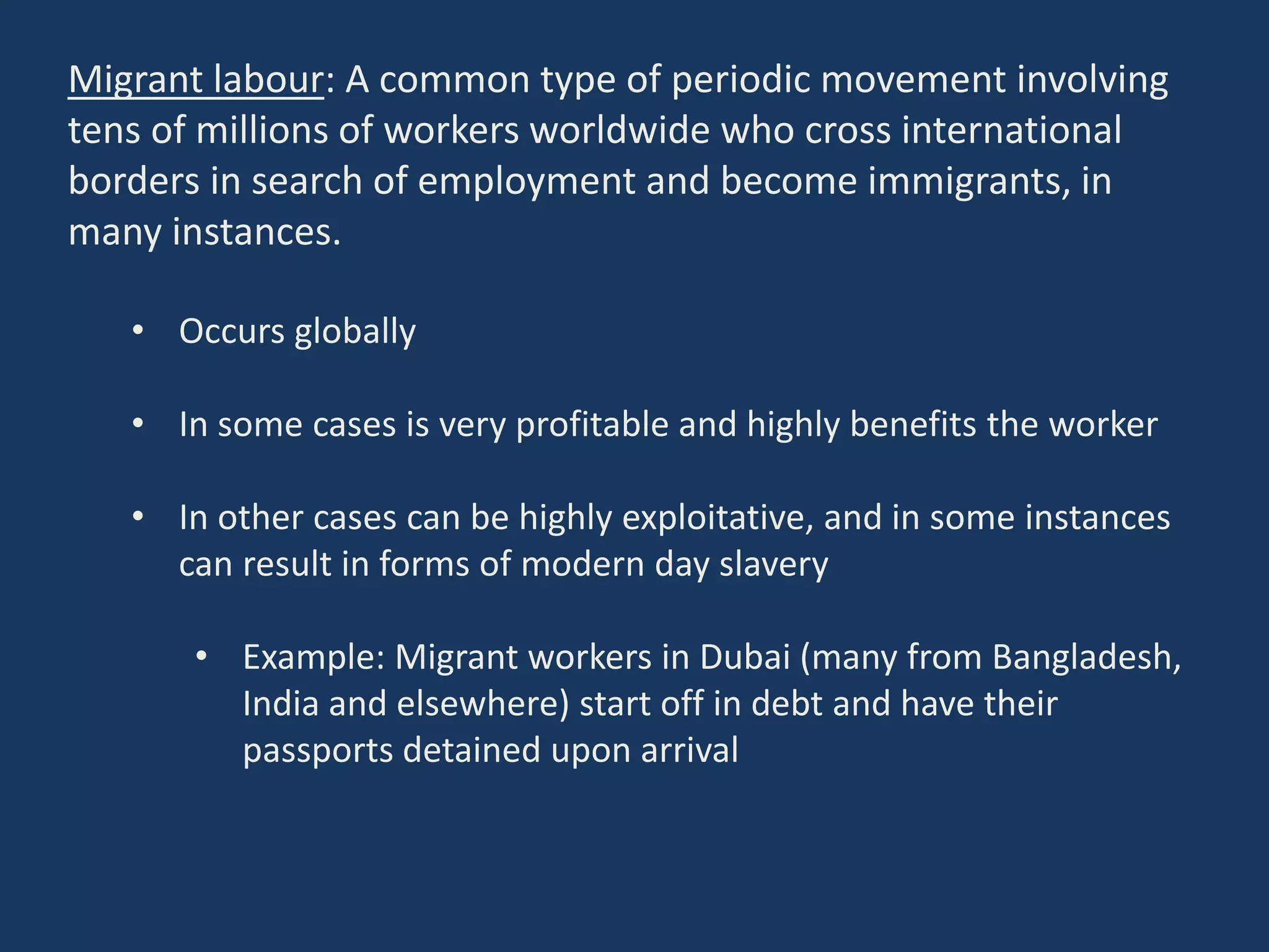 Migrant labour: A common type of periodic movement involving
tens of millions of workers worldwide who cross international
borders in search of employment and become immigrants, in
many instances.
• Occurs globally
• In some cases is very profitable and highly benefits the worker
• In other cases can be highly exploitative, and in some instances
can result in forms of modern day slavery
• Example: Migrant workers in Dubai (many from Bangladesh,
India and elsewhere) start off in debt and have their
passports detained upon arrival
 