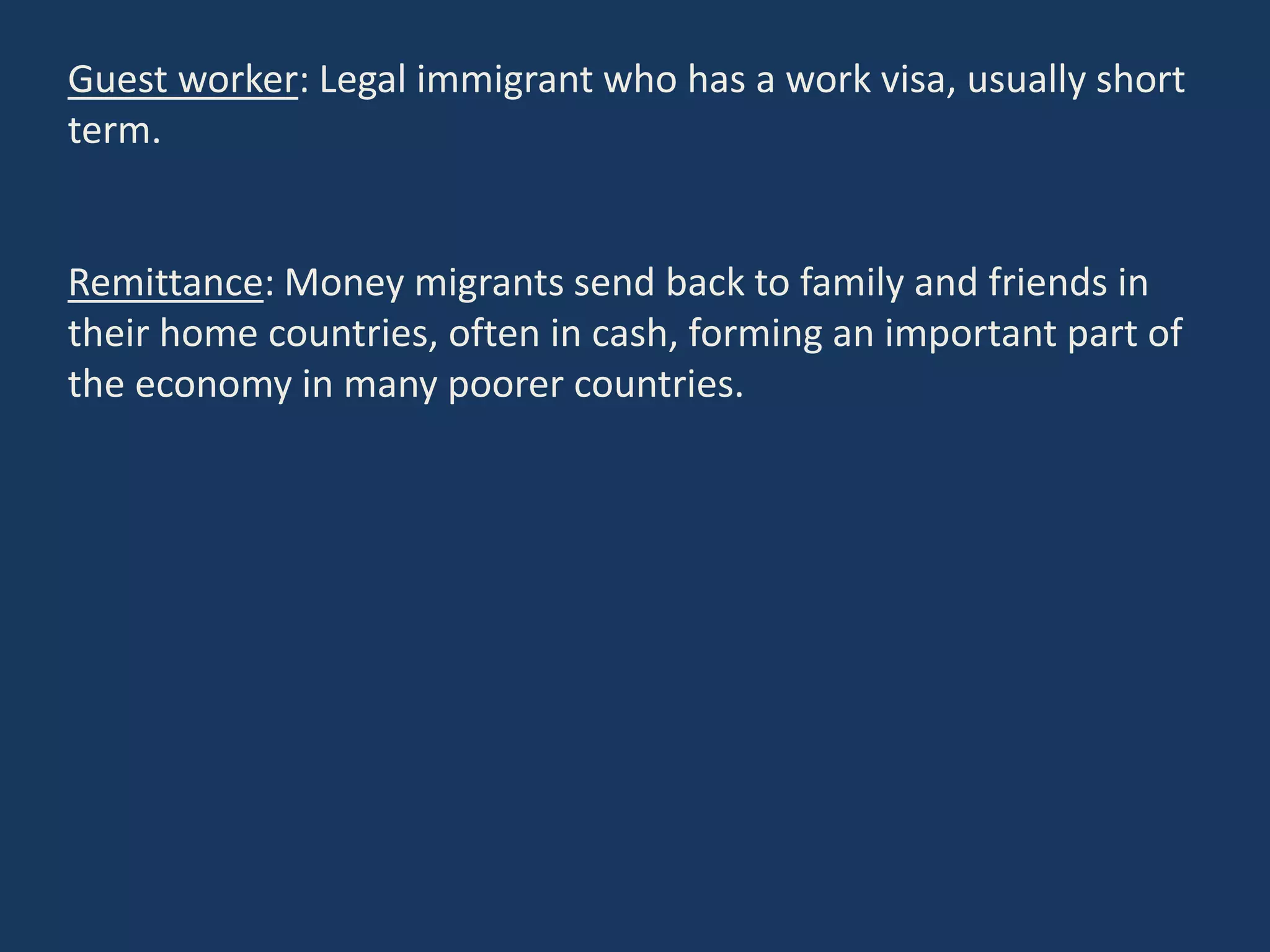 Guest worker: Legal immigrant who has a work visa, usually short
term.
Remittance: Money migrants send back to family and friends in
their home countries, often in cash, forming an important part of
the economy in many poorer countries.
 