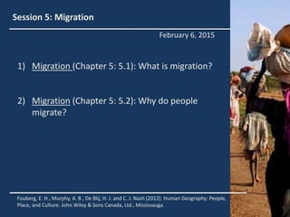 Session 5: Migration
1) Migration (Chapter 5: 5.1): What is migration?
2) Migration (Chapter 5: 5.2): Why do people
migrate?
Fouberg, E. H., Murphy, A. B., De Blij, H. J. and C. J. Nash (2012). Human Geography: People,
Place, and Culture. John Wiley & Sons Canada, Ltd., Mississauga.
February 6, 2015
 
