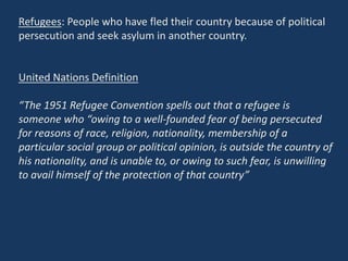 Refugees: People who have fled their country because of political
persecution and seek asylum in another country.
United Nations Definition
“The 1951 Refugee Convention spells out that a refugee is
someone who “owing to a well-founded fear of being persecuted
for reasons of race, religion, nationality, membership of a
particular social group or political opinion, is outside the country of
his nationality, and is unable to, or owing to such fear, is unwilling
to avail himself of the protection of that country”
 