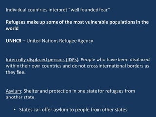 Individual countries interpret “well founded fear”
Refugees make up some of the most vulnerable populations in the
world
UNHCR – United Nations Refugee Agency
Internally displaced persons (IDPs): People who have been displaced
within their own countries and do not cross international borders as
they flee.
Asylum: Shelter and protection in one state for refugees from
another state.
• States can offer asylum to people from other states
 