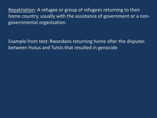 Repatriation: A refugee or group of refugees returning to their
home country, usually with the assistance of government or a non-
governmental organization.
Example from text: Rwandans returning home after the disputes
between Hutus and Tutsis that resulted in genocide
 