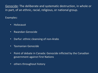 Genocide: The deliberate and systematic destruction, in whole or
in part, of an ethnic, racial, religious, or national group.
Examples:
• Holocaust
• Rwandan Genocide
• Darfur: ethnic cleansing of non-Arabs
• Tasmanian Genocide
• Point of debate in Canada: Genocide inflicted by the Canadian
government against First Nations
• others throughout history
 
