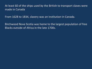 At least 60 of the ships used by the British to transport slaves were
made in Canada
From 1628 to 1834, slavery was an institution in Canada.
Birchwood Nova Scotia was home to the largest population of free
Blacks outside of Africa in the late 1700s.
 