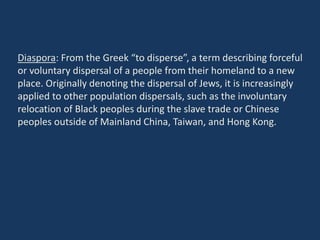 Diaspora: From the Greek “to disperse”, a term describing forceful
or voluntary dispersal of a people from their homeland to a new
place. Originally denoting the dispersal of Jews, it is increasingly
applied to other population dispersals, such as the involuntary
relocation of Black peoples during the slave trade or Chinese
peoples outside of Mainland China, Taiwan, and Hong Kong.
 