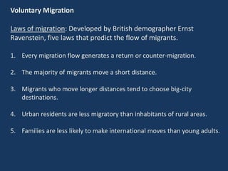 Voluntary Migration
Laws of migration: Developed by British demographer Ernst
Ravenstein, five laws that predict the flow of migrants.
1. Every migration flow generates a return or counter-migration.
2. The majority of migrants move a short distance.
3. Migrants who move longer distances tend to choose big-city
destinations.
4. Urban residents are less migratory than inhabitants of rural areas.
5. Families are less likely to make international moves than young adults.
 