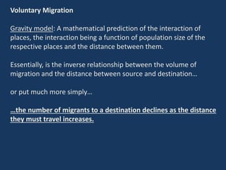 Voluntary Migration
Gravity model: A mathematical prediction of the interaction of
places, the interaction being a function of population size of the
respective places and the distance between them.
Essentially, is the inverse relationship between the volume of
migration and the distance between source and destination…
or put much more simply…
…the number of migrants to a destination declines as the distance
they must travel increases.
 