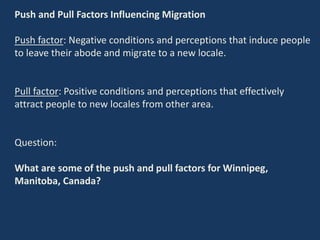 Push and Pull Factors Influencing Migration
Push factor: Negative conditions and perceptions that induce people
to leave their abode and migrate to a new locale.
Pull factor: Positive conditions and perceptions that effectively
attract people to new locales from other area.
Question:
What are some of the push and pull factors for Winnipeg,
Manitoba, Canada?
 