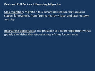 Push and Pull Factors Influencing Migration
Step migration: Migration to a distant destination that occurs in
stages; for example, from farm to nearby village, and later to town
and city.
Intervening opportunity: The presence of a nearer opportunity that
greatly diminishes the attractiveness of sites farther away.
 