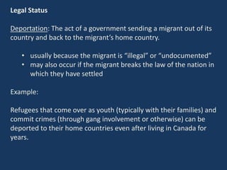 Legal Status
Deportation: The act of a government sending a migrant out of its
country and back to the migrant’s home country.
• usually because the migrant is “illegal” or “undocumented”
• may also occur if the migrant breaks the law of the nation in
which they have settled
Example:
Refugees that come over as youth (typically with their families) and
commit crimes (through gang involvement or otherwise) can be
deported to their home countries even after living in Canada for
years.
 