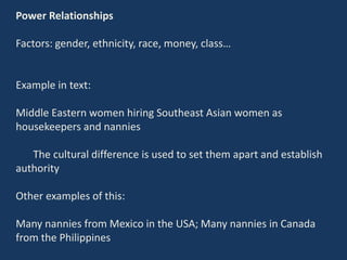 Power Relationships
Factors: gender, ethnicity, race, money, class…
Example in text:
Middle Eastern women hiring Southeast Asian women as
housekeepers and nannies
The cultural difference is used to set them apart and establish
authority
Other examples of this:
Many nannies from Mexico in the USA; Many nannies in Canada
from the Philippines
 