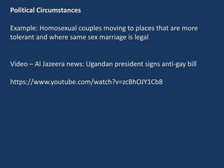 Political Circumstances
Example: Homosexual couples moving to places that are more
tolerant and where same sex marriage is legal
Video – Al Jazeera news: Ugandan president signs anti-gay bill
https://www.youtube.com/watch?v=zcBhOJY1Cb8
 