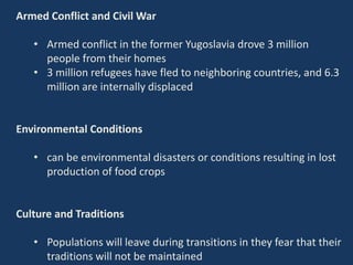 Armed Conflict and Civil War
• Armed conflict in the former Yugoslavia drove 3 million
people from their homes
• 3 million refugees have fled to neighboring countries, and 6.3
million are internally displaced
Environmental Conditions
• can be environmental disasters or conditions resulting in lost
production of food crops
Culture and Traditions
• Populations will leave during transitions in they fear that their
traditions will not be maintained
 