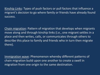 Kinship Links: Types of push factors or pull factors that influence a
migrant’s decision to go where family or friends have already found
success.
Chain migration: Pattern of migration that develops when migrants
move along and through kinship links (i.e., one migrant settles in a
place and then writes, calls, or communicates through others to
describe this place to family and friends who in turn then migrate
there).
Immigration wave: Phenomenon whereby different patterns of
chain migration build upon one another to create a swell in
migration from one origin to the same destination.
 