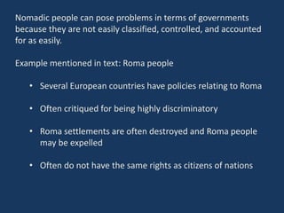 Nomadic people can pose problems in terms of governments
because they are not easily classified, controlled, and accounted
for as easily.
Example mentioned in text: Roma people
• Several European countries have policies relating to Roma
• Often critiqued for being highly discriminatory
• Roma settlements are often destroyed and Roma people
may be expelled
• Often do not have the same rights as citizens of nations
 