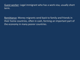 Guest worker: Legal immigrant who has a work visa, usually short
term.
Remittance: Money migrants send back to family and friends in
their home countries, often in cash, forming an important part of
the economy in many poorer countries.
 