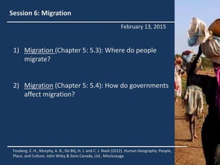 Session 6: Migration
1) Migration (Chapter 5: 5.3): Where do people
migrate?
2) Migration (Chapter 5: 5.4): How do governments
affect migration?
Fouberg, E. H., Murphy, A. B., De Blij, H. J. and C. J. Nash (2012). Human Geography: People,
Place, and Culture. John Wiley & Sons Canada, Ltd., Mississauga.
February 13, 2015
 