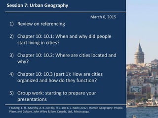 Session 7: Urban Geography
1) Review on referencing
2) Chapter 10: 10.1: When and why did people
start living in cities?
3) Chapter 10: 10.2: Where are cities located and
why?
4) Chapter 10: 10.3 (part 1): How are cities
organized and how do they function?
5) Group work: starting to prepare your
presentations
Fouberg, E. H., Murphy, A. B., De Blij, H. J. and C. J. Nash (2012). Human Geography: People,
Place, and Culture. John Wiley & Sons Canada, Ltd., Mississauga.
March 6, 2015
 