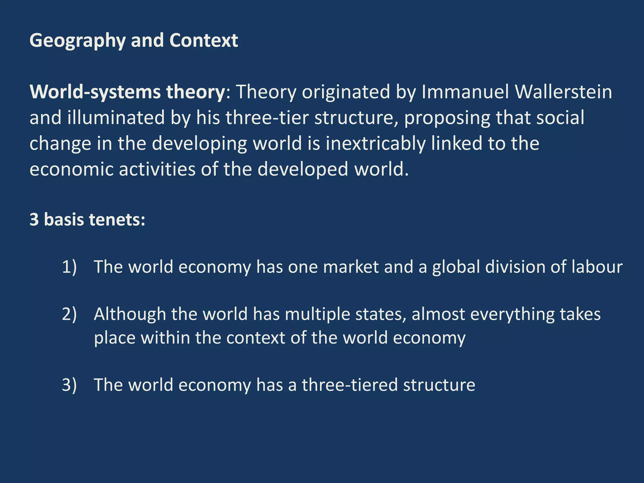 Geography and Context
World-systems theory: Theory originated by Immanuel Wallerstein
and illuminated by his three-tier structure, proposing that social
change in the developing world is inextricably linked to the
economic activities of the developed world.
3 basis tenets:
1) The world economy has one market and a global division of labour
2) Although the world has multiple states, almost everything takes
place within the context of the world economy
3) The world economy has a three-tiered structure
 