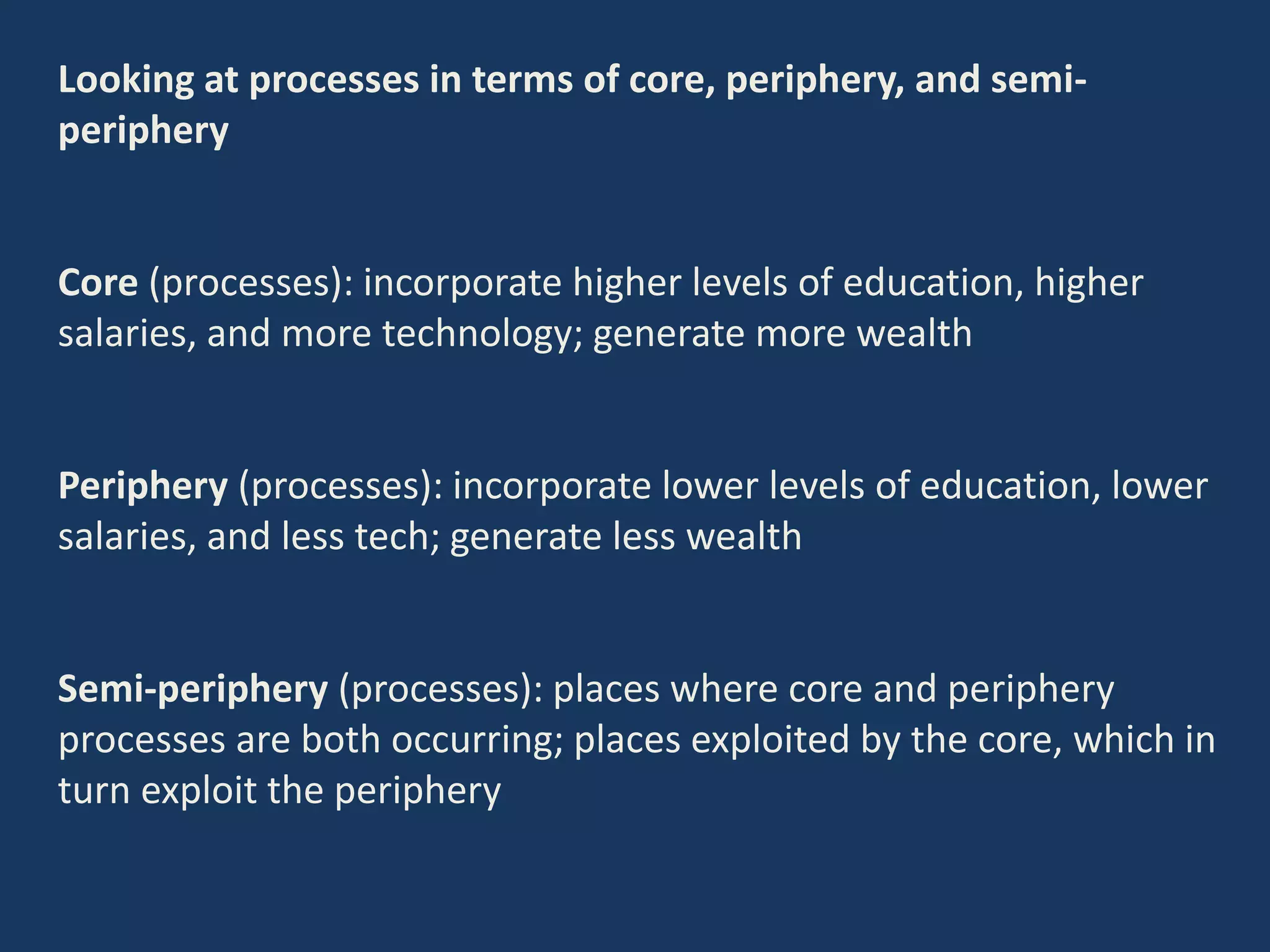 Looking at processes in terms of core, periphery, and semi-
periphery
Core (processes): incorporate higher levels of education, higher
salaries, and more technology; generate more wealth
Periphery (processes): incorporate lower levels of education, lower
salaries, and less tech; generate less wealth
Semi-periphery (processes): places where core and periphery
processes are both occurring; places exploited by the core, which in
turn exploit the periphery
 