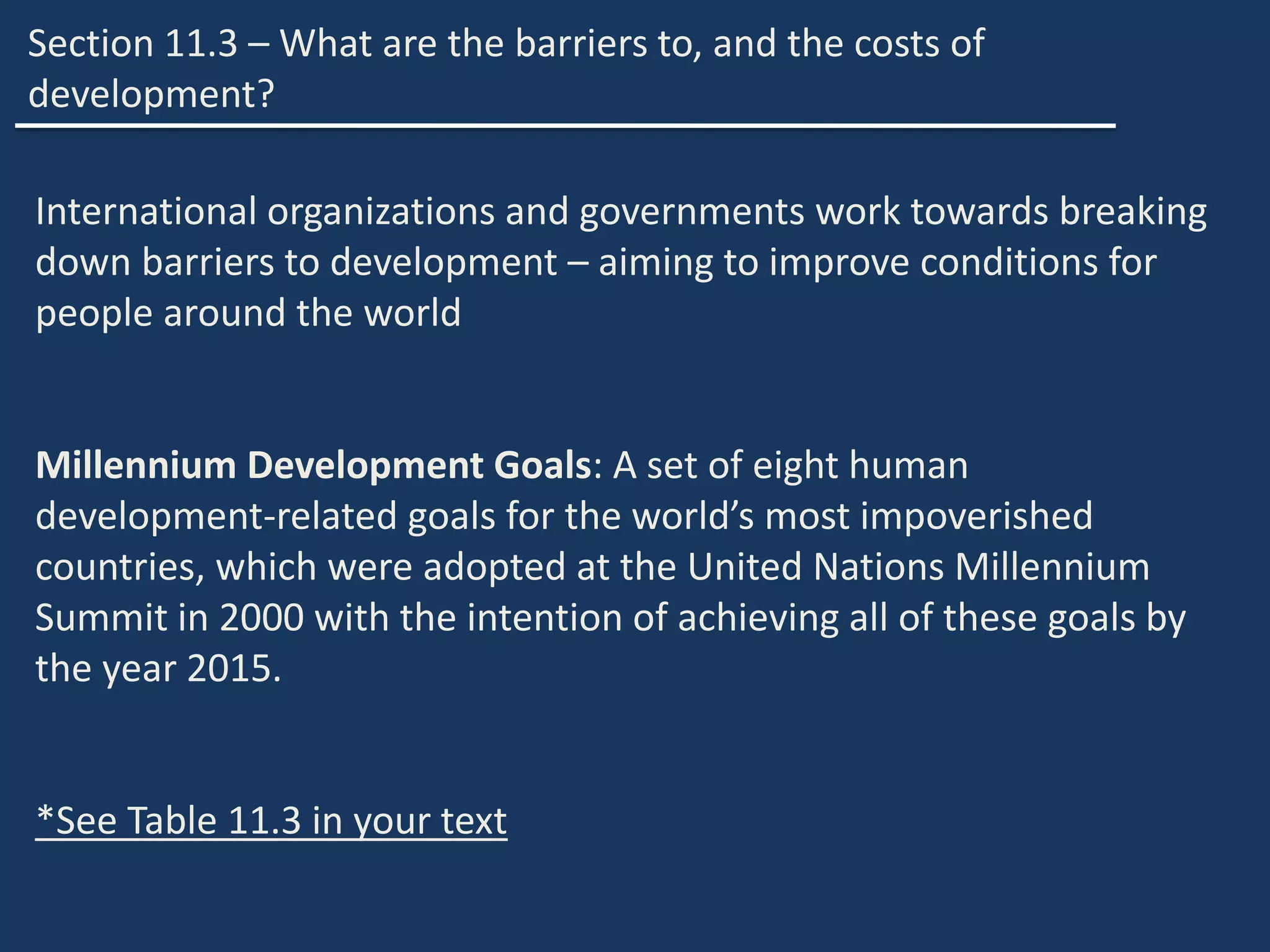 Section 11.3 – What are the barriers to, and the costs of
development?
International organizations and governments work towards breaking
down barriers to development – aiming to improve conditions for
people around the world
Millennium Development Goals: A set of eight human
development-related goals for the world’s most impoverished
countries, which were adopted at the United Nations Millennium
Summit in 2000 with the intention of achieving all of these goals by
the year 2015.
*See Table 11.3 in your text
 