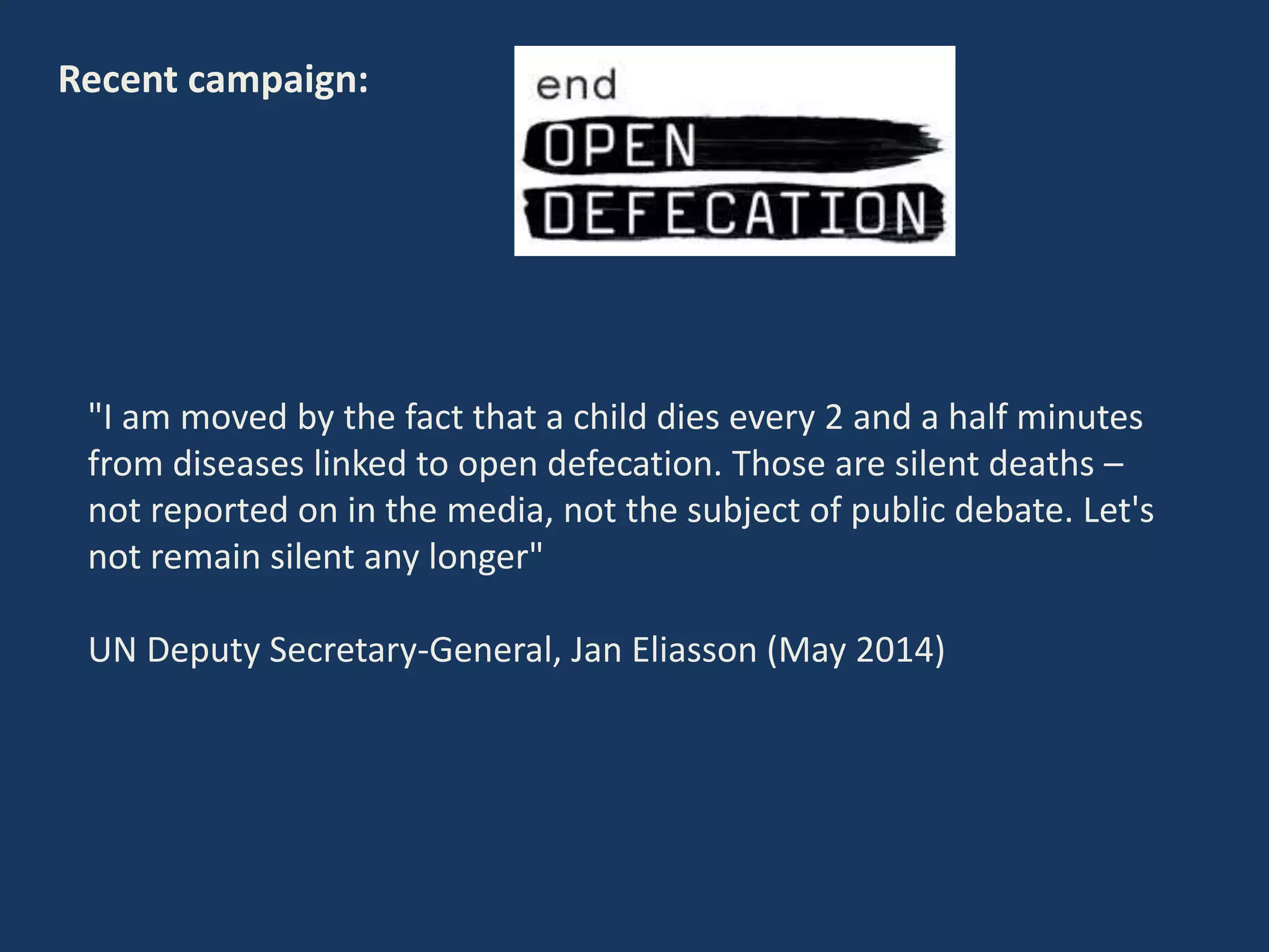 Recent campaign:
"I am moved by the fact that a child dies every 2 and a half minutes
from diseases linked to open defecation. Those are silent deaths –
not reported on in the media, not the subject of public debate. Let's
not remain silent any longer"
UN Deputy Secretary-General, Jan Eliasson (May 2014)
 