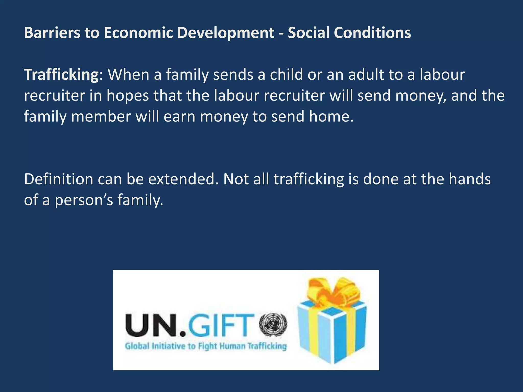 Barriers to Economic Development - Social Conditions
Trafficking: When a family sends a child or an adult to a labour
recruiter in hopes that the labour recruiter will send money, and the
family member will earn money to send home.
Definition can be extended. Not all trafficking is done at the hands
of a person’s family.
 