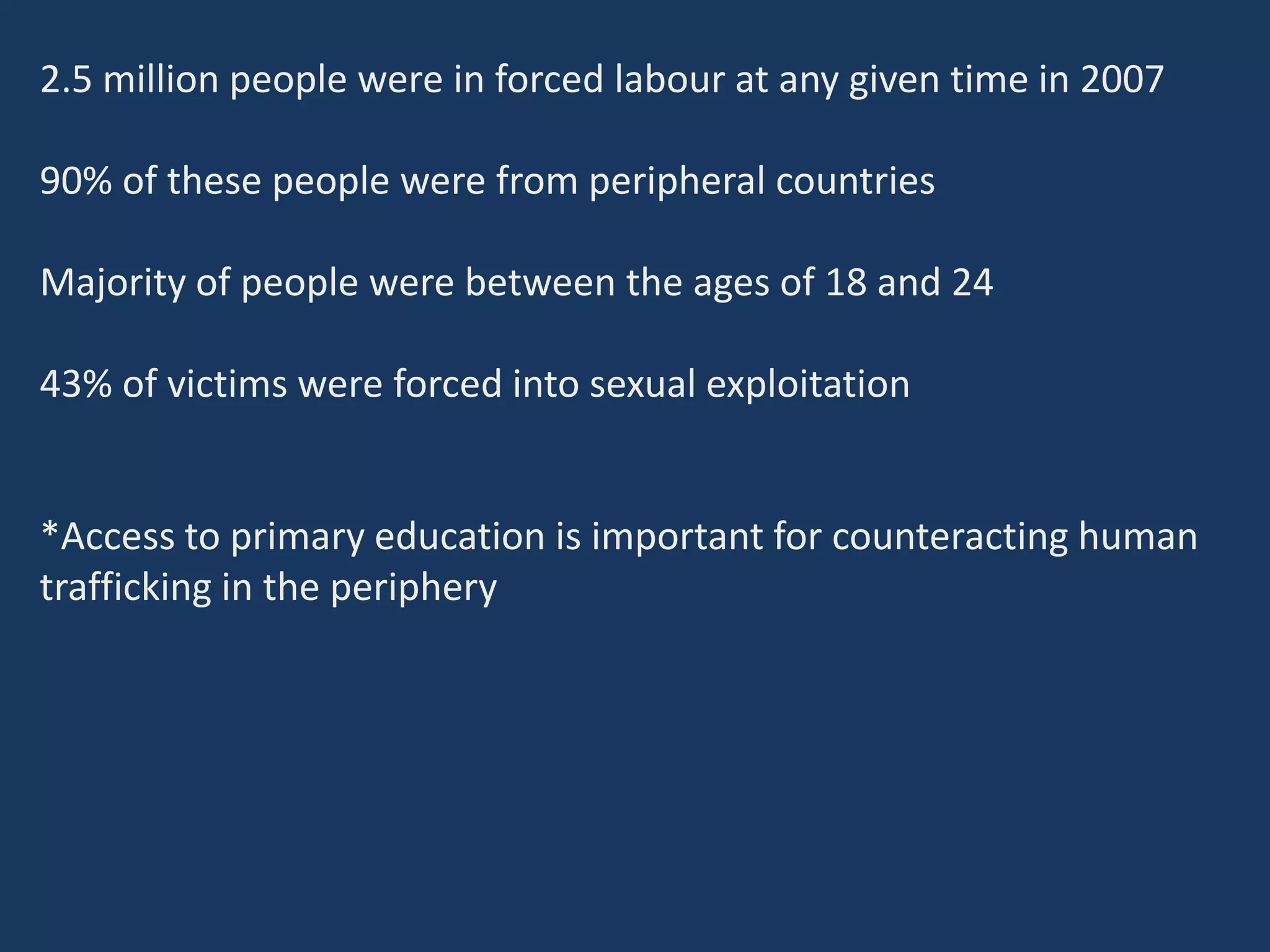 2.5 million people were in forced labour at any given time in 2007
90% of these people were from peripheral countries
Majority of people were between the ages of 18 and 24
43% of victims were forced into sexual exploitation
*Access to primary education is important for counteracting human
trafficking in the periphery
 