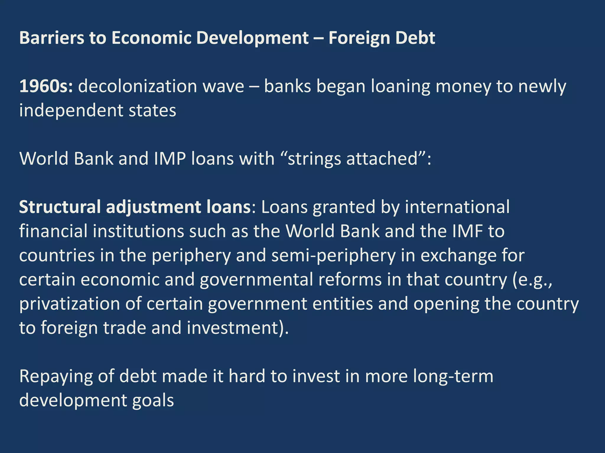 Barriers to Economic Development – Foreign Debt
1960s: decolonization wave – banks began loaning money to newly
independent states
World Bank and IMP loans with “strings attached”:
Structural adjustment loans: Loans granted by international
financial institutions such as the World Bank and the IMF to
countries in the periphery and semi-periphery in exchange for
certain economic and governmental reforms in that country (e.g.,
privatization of certain government entities and opening the country
to foreign trade and investment).
Repaying of debt made it hard to invest in more long-term
development goals
 