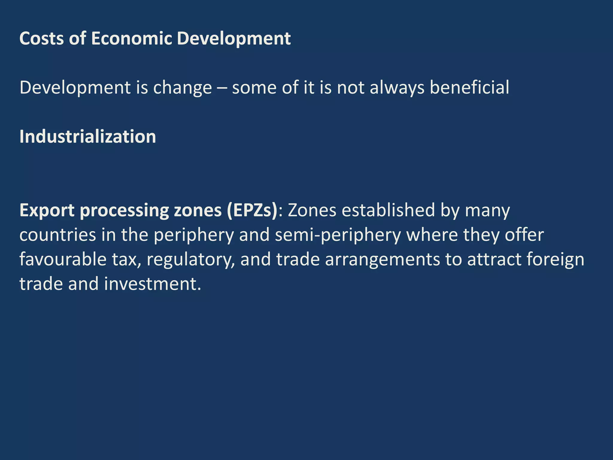 Costs of Economic Development
Development is change – some of it is not always beneficial
Industrialization
Export processing zones (EPZs): Zones established by many
countries in the periphery and semi-periphery where they offer
favourable tax, regulatory, and trade arrangements to attract foreign
trade and investment.
 