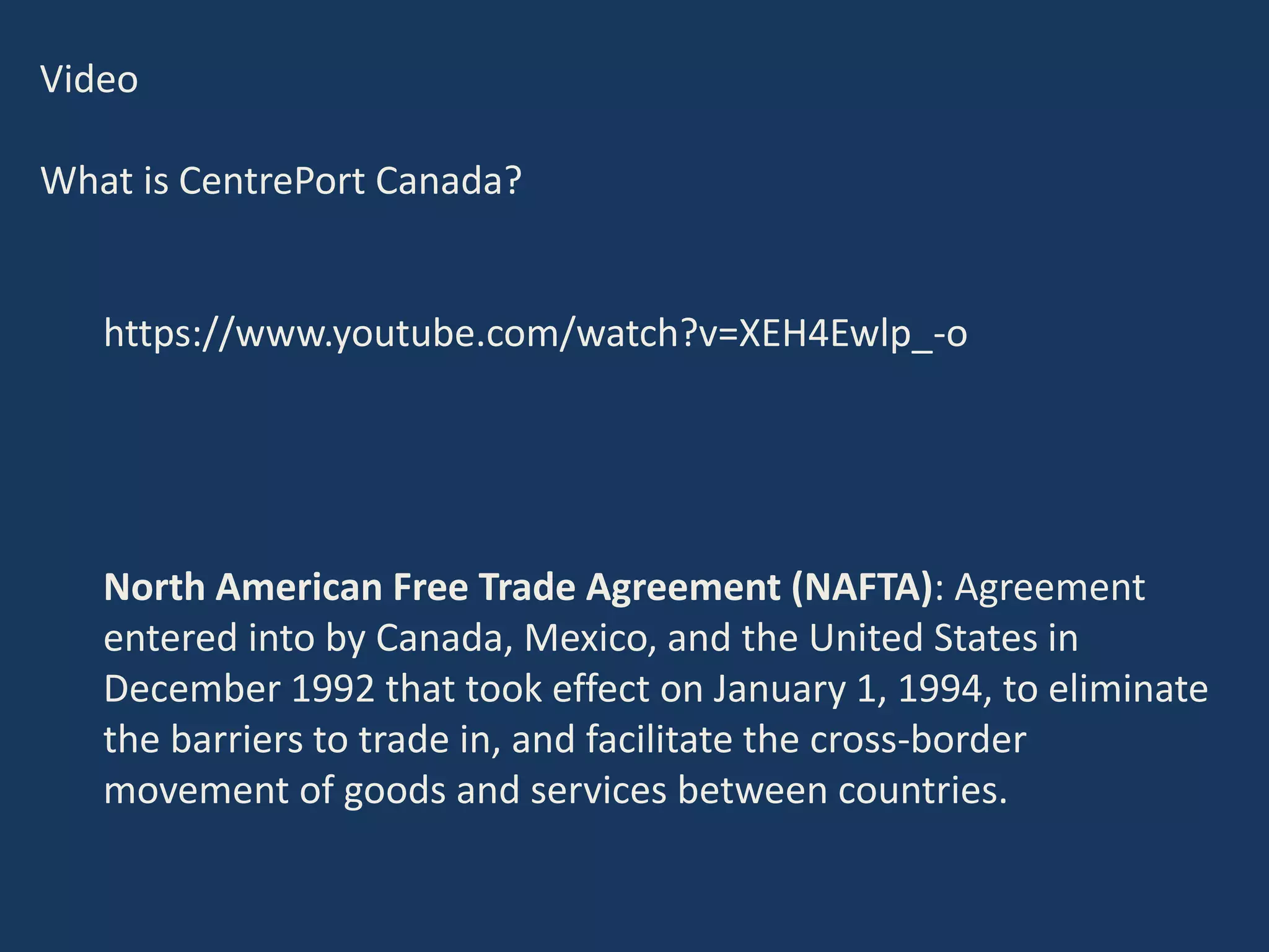 Video
What is CentrePort Canada?
https://www.youtube.com/watch?v=XEH4Ewlp_-o
North American Free Trade Agreement (NAFTA): Agreement
entered into by Canada, Mexico, and the United States in
December 1992 that took effect on January 1, 1994, to eliminate
the barriers to trade in, and facilitate the cross-border
movement of goods and services between countries.
 