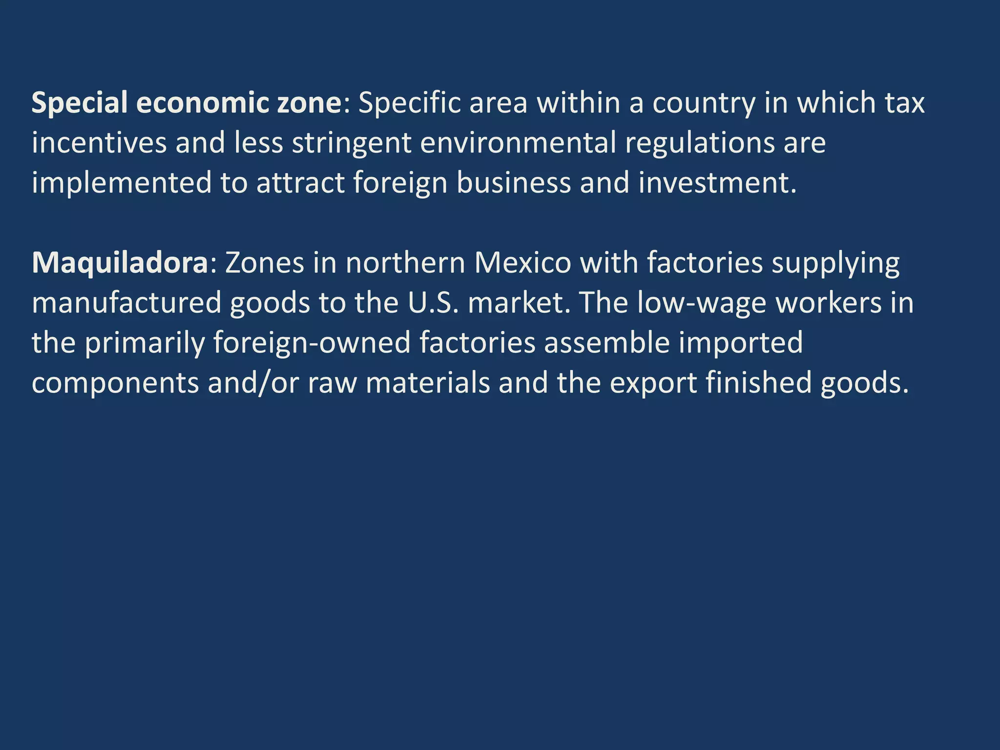 Special economic zone: Specific area within a country in which tax
incentives and less stringent environmental regulations are
implemented to attract foreign business and investment.
Maquiladora: Zones in northern Mexico with factories supplying
manufactured goods to the U.S. market. The low-wage workers in
the primarily foreign-owned factories assemble imported
components and/or raw materials and the export finished goods.
 